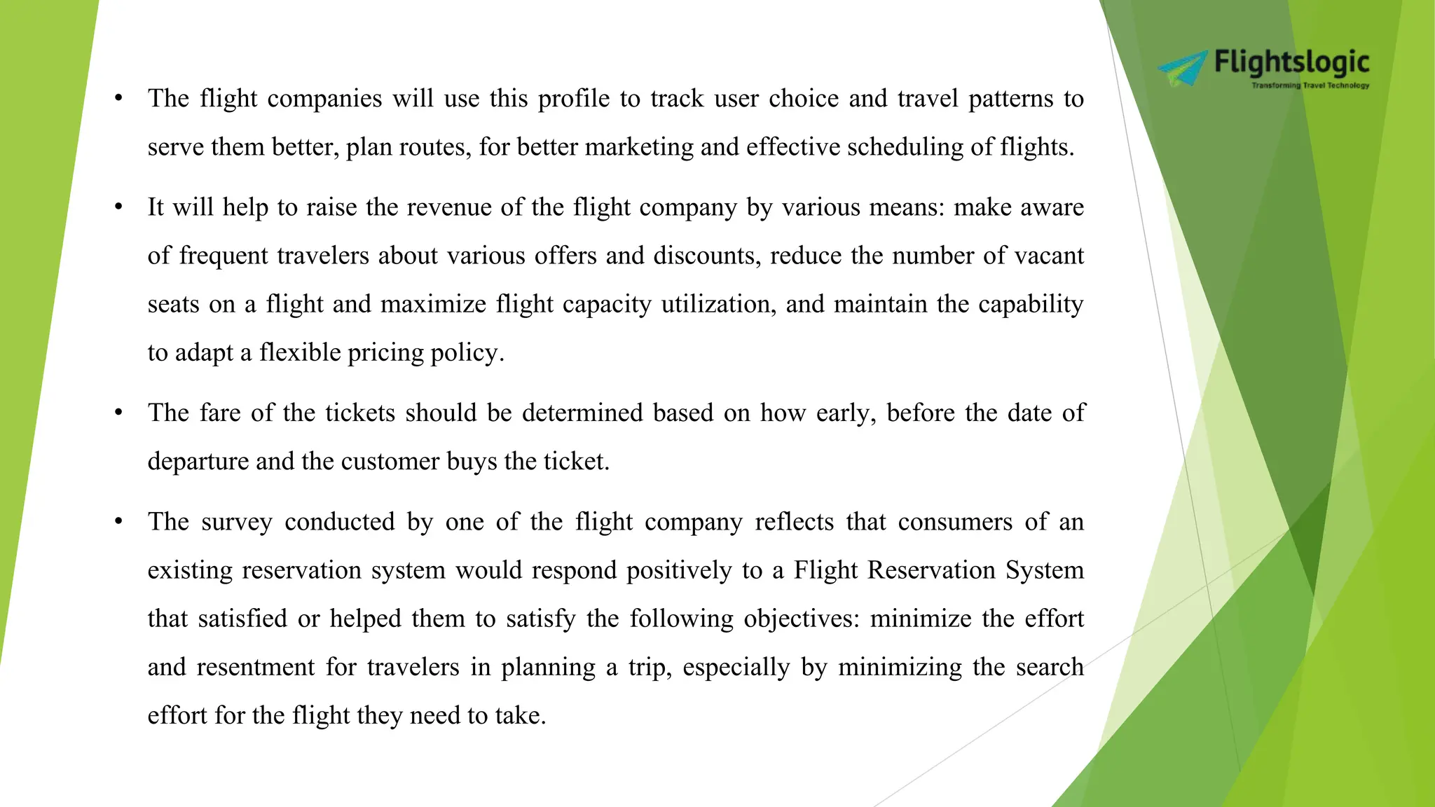 • The flight companies will use this profile to track user choice and travel patterns to
serve them better, plan routes, for better marketing and effective scheduling of flights.
• It will help to raise the revenue of the flight company by various means: make aware
of frequent travelers about various offers and discounts, reduce the number of vacant
seats on a flight and maximize flight capacity utilization, and maintain the capability
to adapt a flexible pricing policy.
• The fare of the tickets should be determined based on how early, before the date of
departure and the customer buys the ticket.
• The survey conducted by one of the flight company reflects that consumers of an
existing reservation system would respond positively to a Flight Reservation System
that satisfied or helped them to satisfy the following objectives: minimize the effort
and resentment for travelers in planning a trip, especially by minimizing the search
effort for the flight they need to take.
 