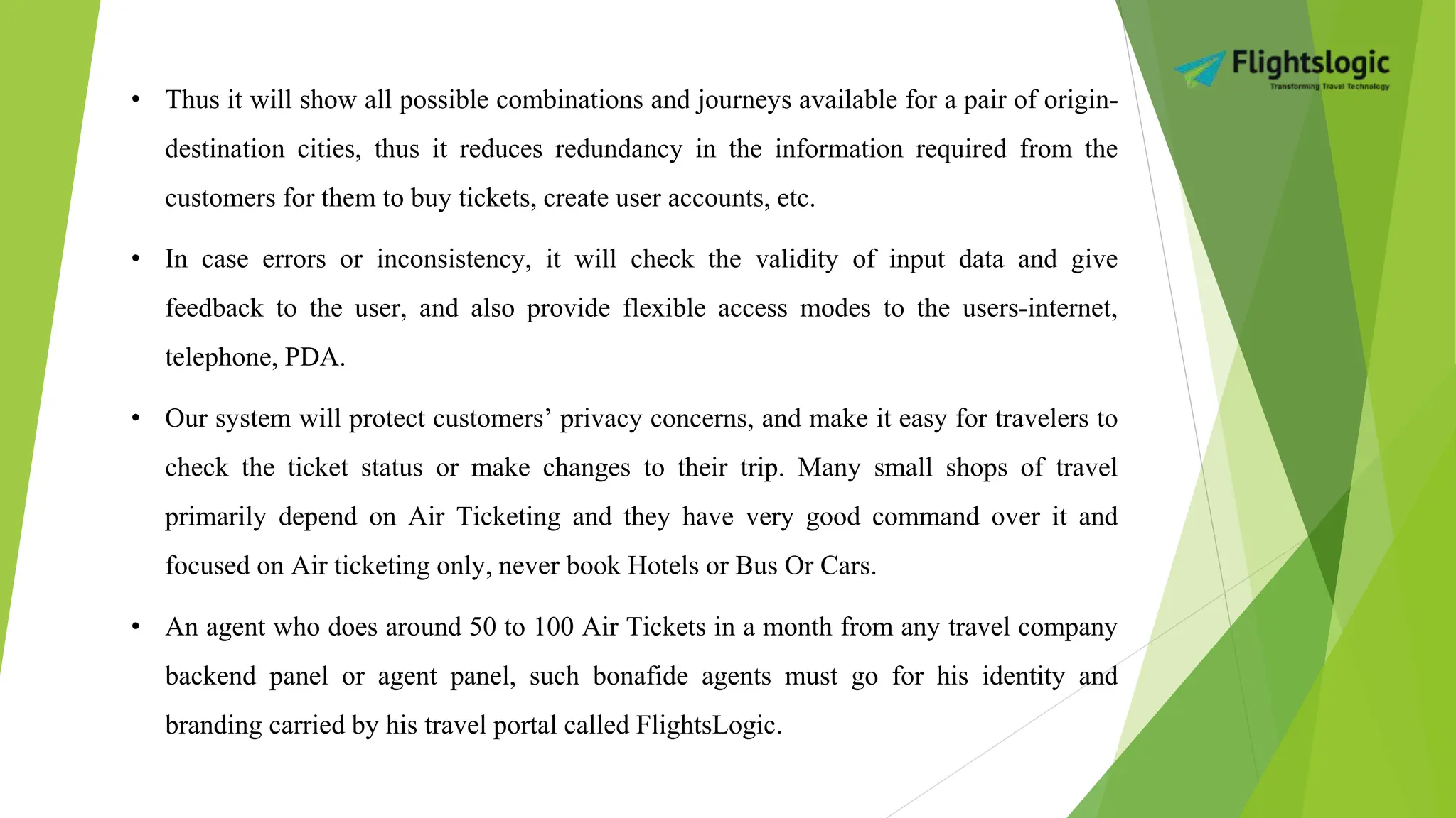 • Thus it will show all possible combinations and journeys available for a pair of origin-
destination cities, thus it reduces redundancy in the information required from the
customers for them to buy tickets, create user accounts, etc.
• In case errors or inconsistency, it will check the validity of input data and give
feedback to the user, and also provide flexible access modes to the users-internet,
telephone, PDA.
• Our system will protect customers’ privacy concerns, and make it easy for travelers to
check the ticket status or make changes to their trip. Many small shops of travel
primarily depend on Air Ticketing and they have very good command over it and
focused on Air ticketing only, never book Hotels or Bus Or Cars.
• An agent who does around 50 to 100 Air Tickets in a month from any travel company
backend panel or agent panel, such bonafide agents must go for his identity and
branding carried by his travel portal called FlightsLogic.
 