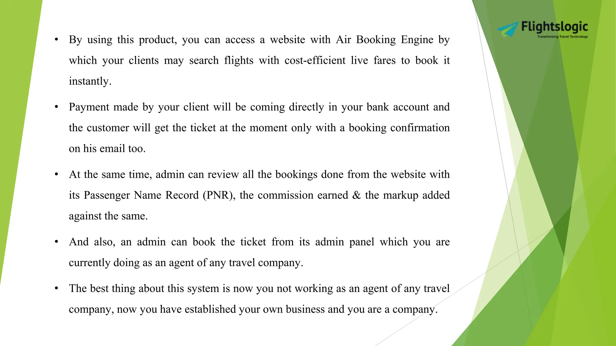 • By using this product, you can access a website with Air Booking Engine by
which your clients may search flights with cost-efficient live fares to book it
instantly.
• Payment made by your client will be coming directly in your bank account and
the customer will get the ticket at the moment only with a booking confirmation
on his email too.
• At the same time, admin can review all the bookings done from the website with
its Passenger Name Record (PNR), the commission earned & the markup added
against the same.
• And also, an admin can book the ticket from its admin panel which you are
currently doing as an agent of any travel company.
• The best thing about this system is now you not working as an agent of any travel
company, now you have established your own business and you are a company.
 
