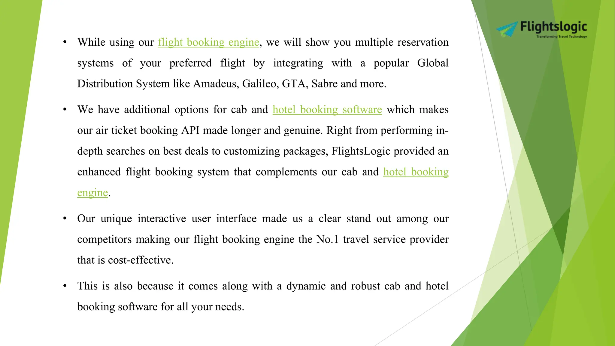 • While using our flight booking engine, we will show you multiple reservation
systems of your preferred flight by integrating with a popular Global
Distribution System like Amadeus, Galileo, GTA, Sabre and more.
• We have additional options for cab and hotel booking software which makes
our air ticket booking API made longer and genuine. Right from performing in-
depth searches on best deals to customizing packages, FlightsLogic provided an
enhanced flight booking system that complements our cab and hotel booking
engine.
• Our unique interactive user interface made us a clear stand out among our
competitors making our flight booking engine the No.1 travel service provider
that is cost-effective.
• This is also because it comes along with a dynamic and robust cab and hotel
booking software for all your needs.
 