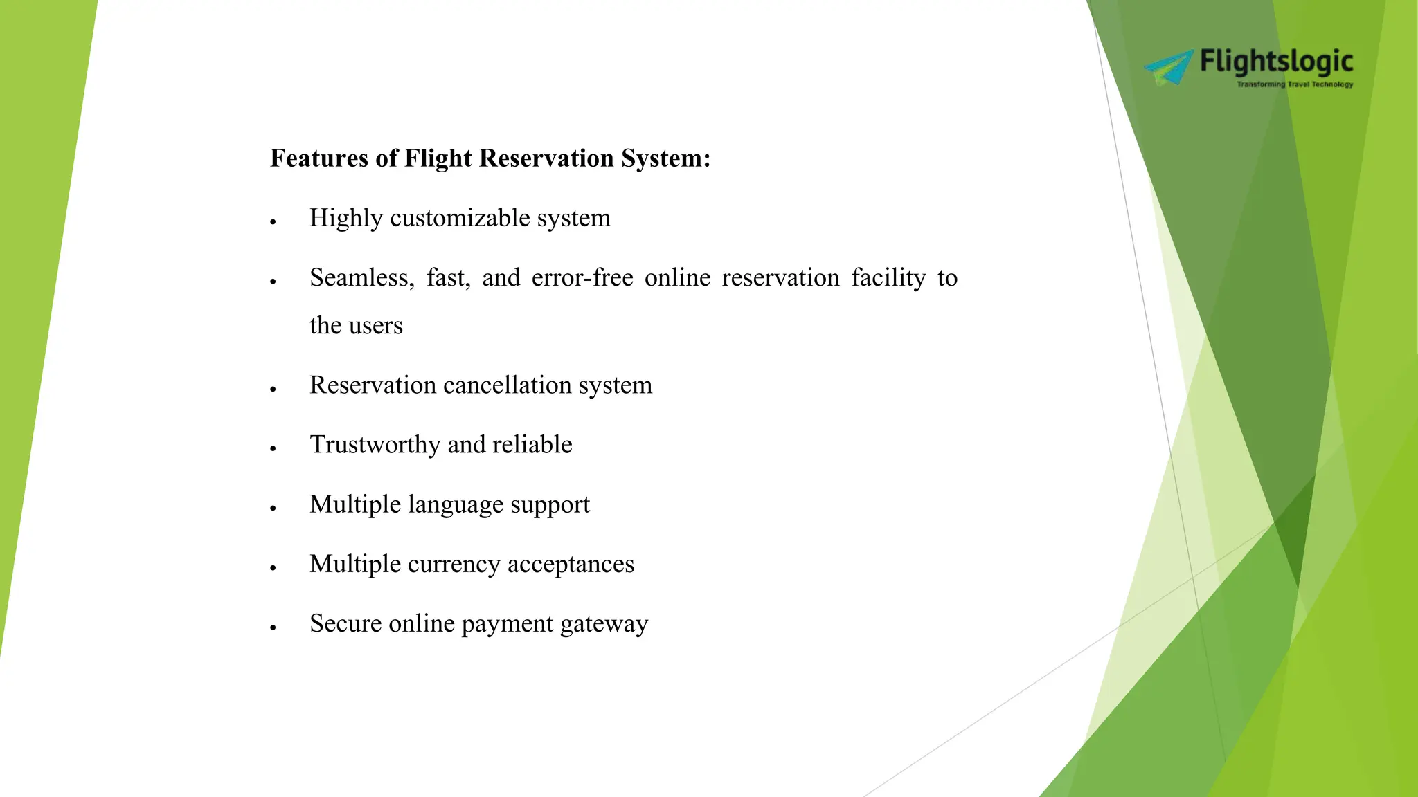 Features of Flight Reservation System:
 Highly customizable system
 Seamless, fast, and error-free online reservation facility to
the users
 Reservation cancellation system
 Trustworthy and reliable
 Multiple language support
 Multiple currency acceptances
 Secure online payment gateway
 