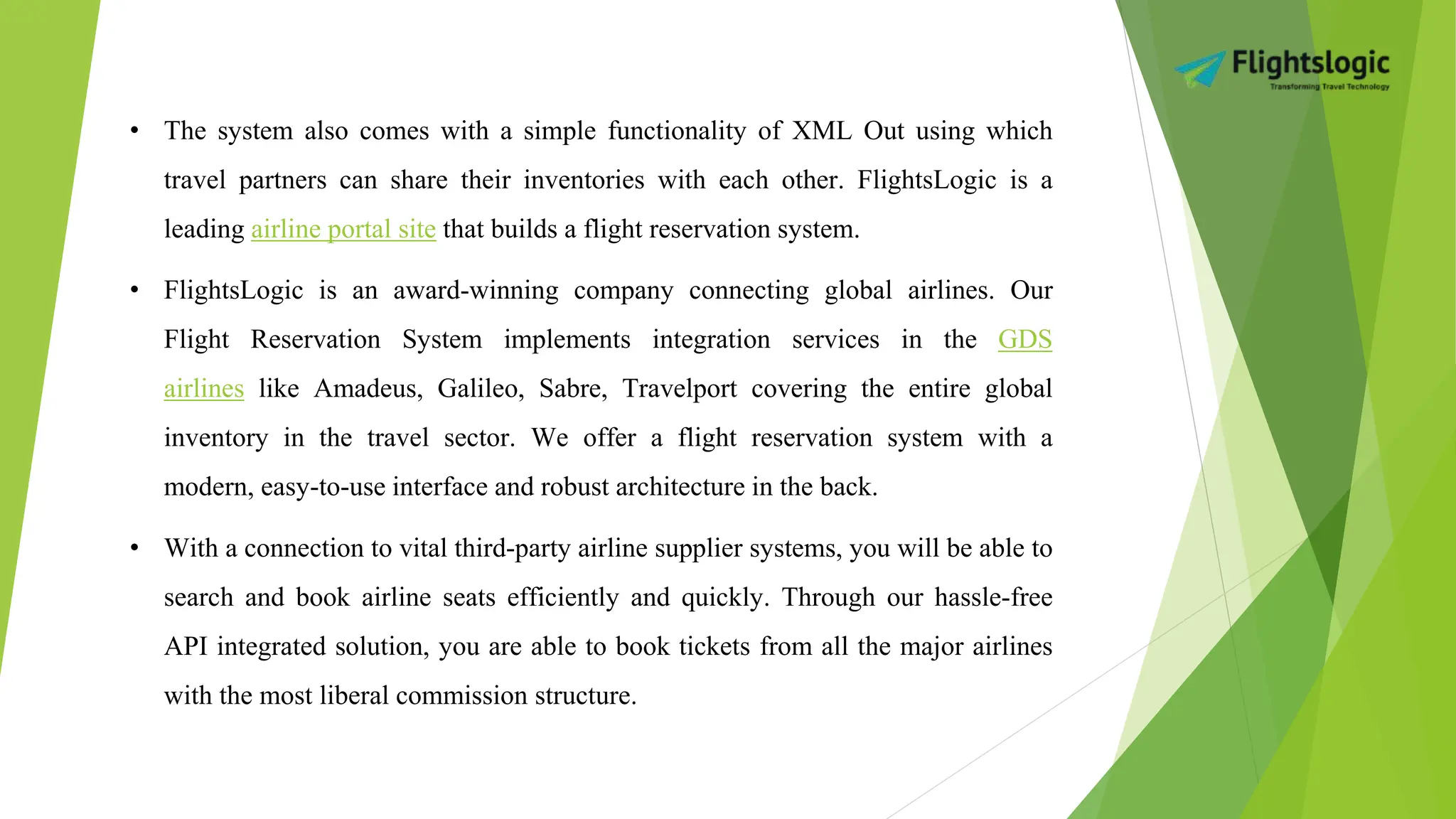 • The system also comes with a simple functionality of XML Out using which
travel partners can share their inventories with each other. FlightsLogic is a
leading airline portal site that builds a flight reservation system.
• FlightsLogic is an award-winning company connecting global airlines. Our
Flight Reservation System implements integration services in the GDS
airlines like Amadeus, Galileo, Sabre, Travelport covering the entire global
inventory in the travel sector. We offer a flight reservation system with a
modern, easy-to-use interface and robust architecture in the back.
• With a connection to vital third-party airline supplier systems, you will be able to
search and book airline seats efficiently and quickly. Through our hassle-free
API integrated solution, you are able to book tickets from all the major airlines
with the most liberal commission structure.
 