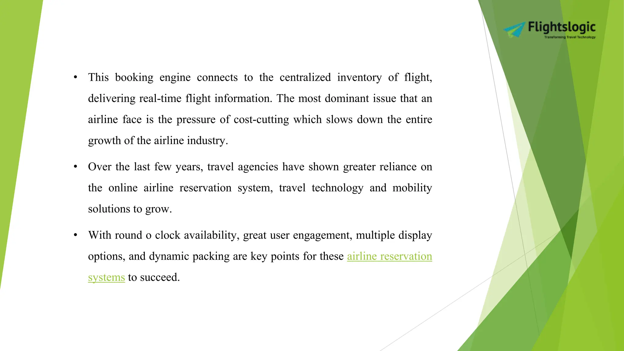 • This booking engine connects to the centralized inventory of flight,
delivering real-time flight information. The most dominant issue that an
airline face is the pressure of cost-cutting which slows down the entire
growth of the airline industry.
• Over the last few years, travel agencies have shown greater reliance on
the online airline reservation system, travel technology and mobility
solutions to grow.
• With round o clock availability, great user engagement, multiple display
options, and dynamic packing are key points for these airline reservation
systems to succeed.
 
