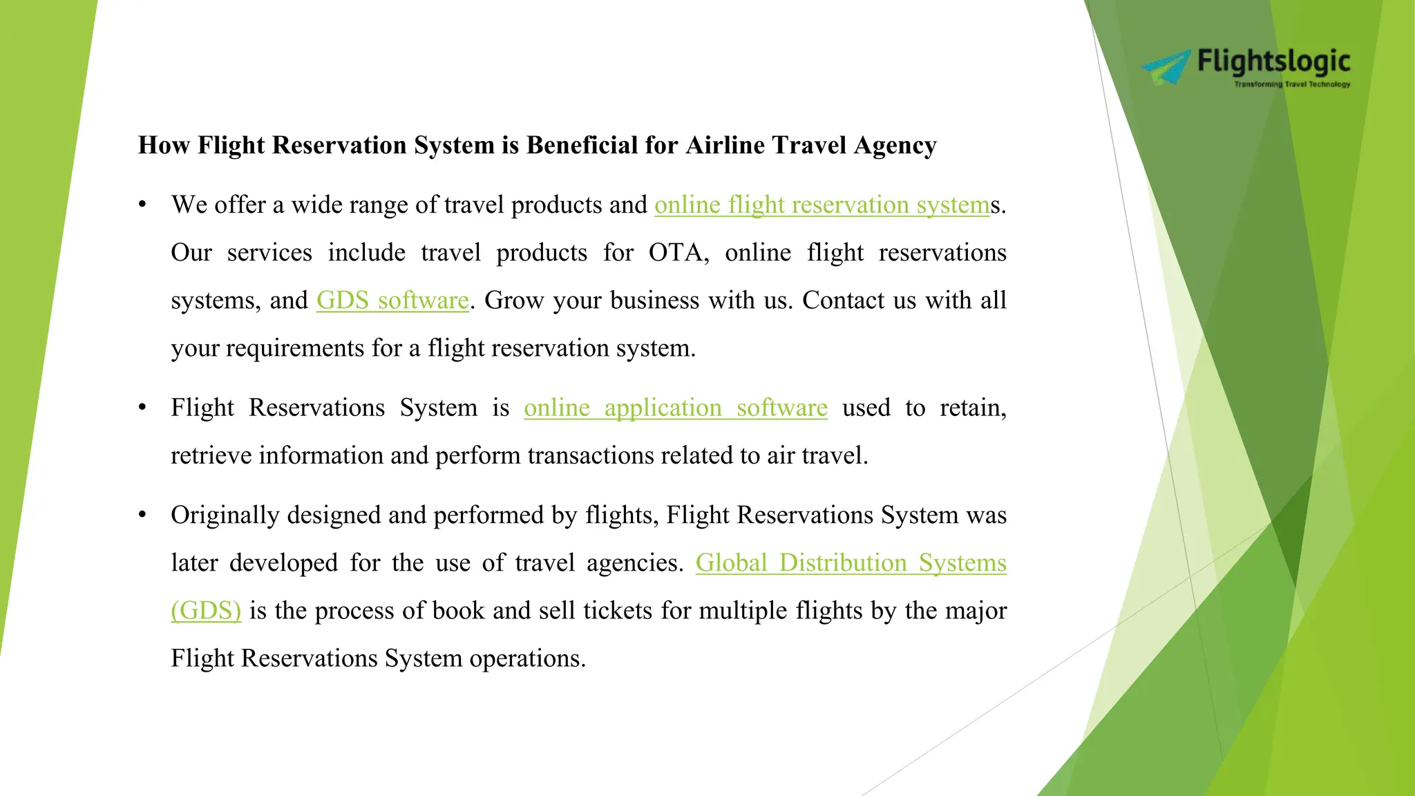 How Flight Reservation System is Beneficial for Airline Travel Agency
• We offer a wide range of travel products and online flight reservation systems.
Our services include travel products for OTA, online flight reservations
systems, and GDS software. Grow your business with us. Contact us with all
your requirements for a flight reservation system.
• Flight Reservations System is online application software used to retain,
retrieve information and perform transactions related to air travel.
• Originally designed and performed by flights, Flight Reservations System was
later developed for the use of travel agencies. Global Distribution Systems
(GDS) is the process of book and sell tickets for multiple flights by the major
Flight Reservations System operations.
 