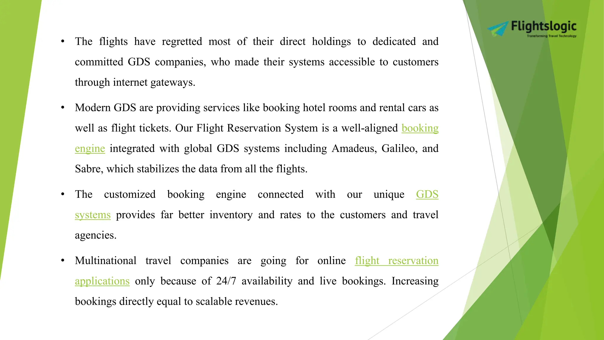 • The flights have regretted most of their direct holdings to dedicated and
committed GDS companies, who made their systems accessible to customers
through internet gateways.
• Modern GDS are providing services like booking hotel rooms and rental cars as
well as flight tickets. Our Flight Reservation System is a well-aligned booking
engine integrated with global GDS systems including Amadeus, Galileo, and
Sabre, which stabilizes the data from all the flights.
• The customized booking engine connected with our unique GDS
systems provides far better inventory and rates to the customers and travel
agencies.
• Multinational travel companies are going for online flight reservation
applications only because of 24/7 availability and live bookings. Increasing
bookings directly equal to scalable revenues.
 