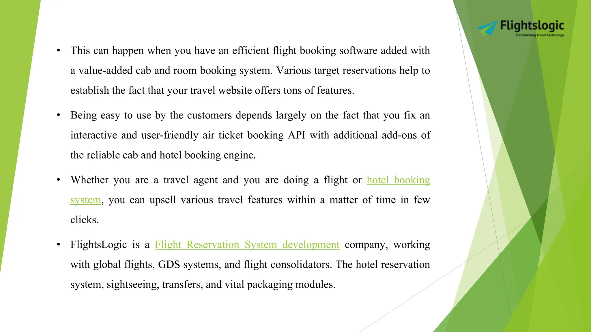 • This can happen when you have an efficient flight booking software added with
a value-added cab and room booking system. Various target reservations help to
establish the fact that your travel website offers tons of features.
• Being easy to use by the customers depends largely on the fact that you fix an
interactive and user-friendly air ticket booking API with additional add-ons of
the reliable cab and hotel booking engine.
• Whether you are a travel agent and you are doing a flight or hotel booking
system, you can upsell various travel features within a matter of time in few
clicks.
• FlightsLogic is a Flight Reservation System development company, working
with global flights, GDS systems, and flight consolidators. The hotel reservation
system, sightseeing, transfers, and vital packaging modules.
 