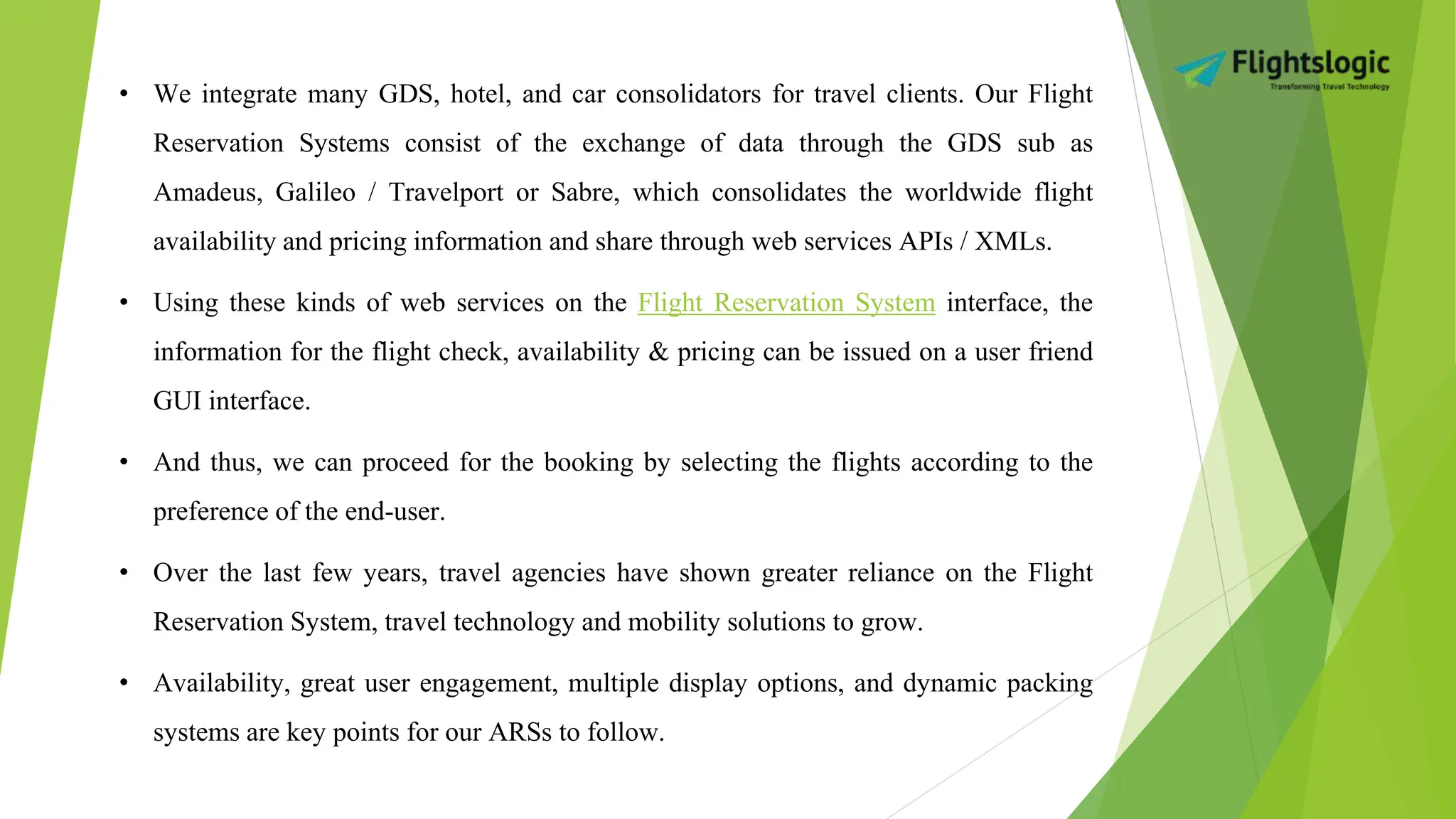 • We integrate many GDS, hotel, and car consolidators for travel clients. Our Flight
Reservation Systems consist of the exchange of data through the GDS sub as
Amadeus, Galileo / Travelport or Sabre, which consolidates the worldwide flight
availability and pricing information and share through web services APIs / XMLs.
• Using these kinds of web services on the Flight Reservation System interface, the
information for the flight check, availability & pricing can be issued on a user friend
GUI interface.
• And thus, we can proceed for the booking by selecting the flights according to the
preference of the end-user.
• Over the last few years, travel agencies have shown greater reliance on the Flight
Reservation System, travel technology and mobility solutions to grow.
• Availability, great user engagement, multiple display options, and dynamic packing
systems are key points for our ARSs to follow.
 