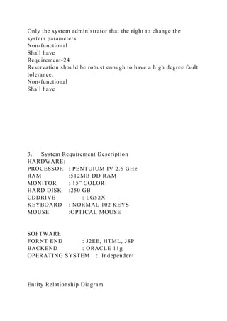 Only the system administrator that the right to change the
system parameters.
Non-functional
Shall have
Requirement-24
Reservation should be robust enough to have a high degree fault
tolerance.
Non-functional
Shall have
3. System Requirement Description
HARDWARE:
PROCESSOR : PENTUIUM IV 2.6 GHz
RAM :512MB DD RAM
MONITOR : 15” COLOR
HARD DISK :250 GB
CDDRIVE : LG52X
KEYBOARD : NORMAL 102 KEYS
MOUSE :OPTICAL MOUSE
SOFTWARE:
FORNT END : J2EE, HTML, JSP
BACKEND : ORACLE 11g
OPERATING SYSTEM : Independent
Entity Relationship Diagram
 