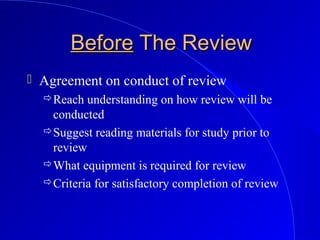 BeforeBefore The ReviewThe Review
 Agreement on conduct of review
Reach understanding on how review will be
conducted
Suggest reading materials for study prior to
review
What equipment is required for review
Criteria for satisfactory completion of review
 