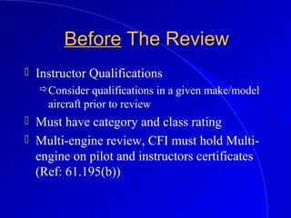BeforeBefore The ReviewThe Review
 Instructor Qualifications
Consider qualifications in a given make/model
aircraft prior to review
 Must have category and class rating
 Multi-engine review, CFI must hold Multi-
engine on pilot and instructors certificates
(Ref: 61.195(b))
 