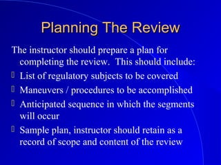 Planning The ReviewPlanning The Review
The instructor should prepare a plan for
completing the review. This should include:
 List of regulatory subjects to be covered
 Maneuvers / procedures to be accomplished
 Anticipated sequence in which the segments
will occur
 Sample plan, instructor should retain as a
record of scope and content of the review
 