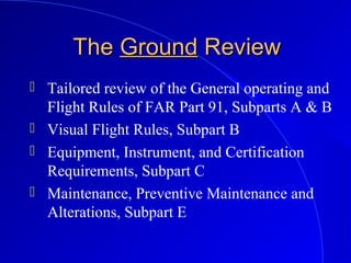 TheThe GroundGround ReviewReview
 Tailored review of the General operating and
Flight Rules of FAR Part 91, Subparts A & B
 Visual Flight Rules, Subpart B
 Equipment, Instrument, and Certification
Requirements, Subpart C
 Maintenance, Preventive Maintenance and
Alterations, Subpart E
 