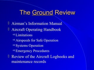 TheThe GroundGround ReviewReview
 Airman’s Information Manual
 Aircraft Operating Handbook
Limitations
Airspeeds for Safe Operation
Systems Operation
Emergency Procedures
 Review of the Aircraft Logbooks and
maintenance records
 