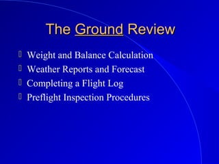 TheThe GroundGround ReviewReview
 Weight and Balance Calculation
 Weather Reports and Forecast
 Completing a Flight Log
 Preflight Inspection Procedures
 