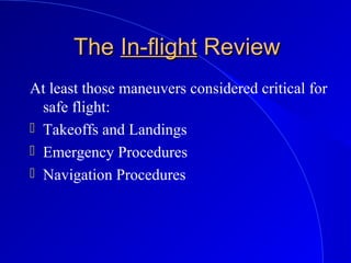 TheThe In-flightIn-flight ReviewReview
At least those maneuvers considered critical for
safe flight:
 Takeoffs and Landings
 Emergency Procedures
 Navigation Procedures
 