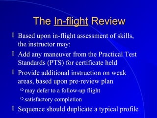 TheThe In-flightIn-flight ReviewReview
 Based upon in-flight assessment of skills,
the instructor may:
 Add any maneuver from the Practical Test
Standards (PTS) for certificate held
 Provide additional instruction on weak
areas, based upon pre-review plan
may defer to a follow-up flight
satisfactory completion
 Sequence should duplicate a typical profile
 