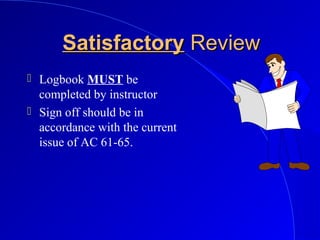 SatisfactorySatisfactory ReviewReview
 Logbook MUST be
completed by instructor
 Sign off should be in
accordance with the current
issue of AC 61-65.
 