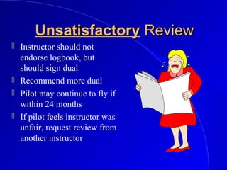 UnsatisfactoryUnsatisfactory ReviewReview
 Instructor should not
endorse logbook, but
should sign dual
 Recommend more dual
 Pilot may continue to fly if
within 24 months
 If pilot feels instructor was
unfair, request review from
another instructor
 