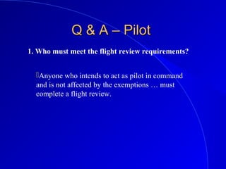 Q & A – PilotQ & A – Pilot
1. Who must meet the flight review requirements?
Anyone who intends to act as pilot in command
and is not affected by the exemptions … must
complete a flight review.
 