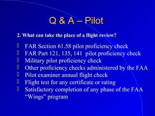 2. What can take the place of a flight review?
Q & A – PilotQ & A – Pilot
 FAR Section 61.58 pilot proficiency check
 FAR Part 121, 135, 141 pilot proficiency check
 Military pilot proficiency check
 Other proficiency checks administered by the FAA
 Pilot examiner annual flight check
 Flight test for any certificate or rating
 Satisfactory completion of any phase of the FAA
“Wings” program
 