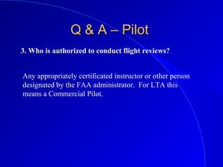 3. Who is authorized to conduct flight reviews?
Q & A – PilotQ & A – Pilot
Any appropriately certificated instructor or other person
designated by the FAA administrator. For LTA this
means a Commercial Pilot.
 