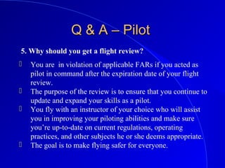 5. Why should you get a flight review?
Q & A – PilotQ & A – Pilot
 You are in violation of applicable FARs if you acted as
pilot in command after the expiration date of your flight
review.
 The purpose of the review is to ensure that you continue to
update and expand your skills as a pilot.
 You fly with an instructor of your choice who will assist
you in improving your piloting abilities and make sure
you’re up-to-date on current regulations, operating
practices, and other subjects he or she deems appropriate.
 The goal is to make flying safer for everyone.
 