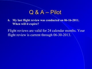6. My last flight review was conducted on 06-16-2011.
When will it expire?
Q & A – PilotQ & A – Pilot
Flight reviews are valid for 24 calendar months. Your
flight review is current through 06-30-2013.
 