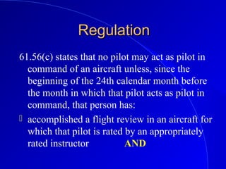 RegulationRegulation
61.56(c) states that no pilot may act as pilot in
command of an aircraft unless, since the
beginning of the 24th calendar month before
the month in which that pilot acts as pilot in
command, that person has:
 accomplished a flight review in an aircraft for
which that pilot is rated by an appropriately
rated instructor AND
 