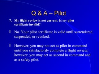 7. My flight review is not current. Is my pilot
certificate invalid?
Q & A – PilotQ & A – Pilot
 No. Your pilot certificate is valid until surrendered,
suspended, or revoked.
 However, you may not act as pilot in command
until you satisfactorily complete a flight review;
however, you may act as second in command and
as a safety pilot.
 