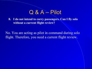 8. I do not intend to carry passengers. Can I fly solo
without a current flight review?
Q & A – PilotQ & A – Pilot
No. You are acting as pilot in command during solo
flight. Therefore, you need a current flight review.
 