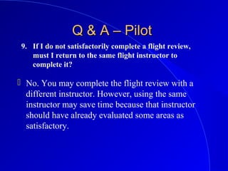 9. If I do not satisfactorily complete a flight review,
must I return to the same flight instructor to
complete it?
Q & A – PilotQ & A – Pilot
 No. You may complete the flight review with a
different instructor. However, using the same
instructor may save time because that instructor
should have already evaluated some areas as
satisfactory.
 