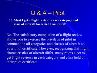 10. Must I get a flight review in each category and
class of aircraft for which I am rated?
Q & A – PilotQ & A – Pilot
No. The satisfactory completion of a flight review
allows you to exercise the privilege of pilot in
command in all categories and classes of aircraft on
your pilot certificate. However, recognizing that flight
characteristics of aircraft differ, many pilots elect to
get flight reviews in each category and class held on
their pilot certificate.
 