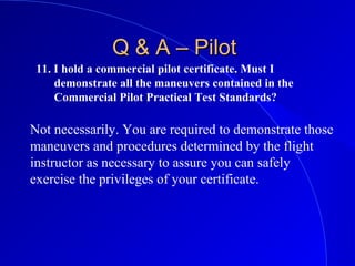11. I hold a commercial pilot certificate. Must I
demonstrate all the maneuvers contained in the
Commercial Pilot Practical Test Standards?
Q & A – PilotQ & A – Pilot
Not necessarily. You are required to demonstrate those
maneuvers and procedures determined by the flight
instructor as necessary to assure you can safely
exercise the privileges of your certificate.
 