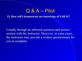 12. How will I demonstrate my knowledge of FAR 91?
Q & A – PilotQ & A – Pilot
Usually through an informal question-and-answer
session with the instructor. However, in some cases,
the instructor may provide a written questionnaire for
you to complete.
 