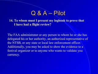 14. To whom must I present my logbook to prove that
I have had a flight review?
Q & A – PilotQ & A – Pilot
The FAA administrator or any person to whom he or she has
delegated his or her authority, an authorized representative of
the NTSB, or any state or local law enforcement officer.
Additionally, you may be asked to show the evidence to a
festival organizer or to anyone who wants to validate you
currency.
 