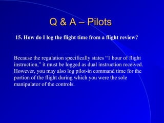 15. How do I log the flight time from a flight review?
Q & A – PilotsQ & A – Pilots
Because the regulation specifically states “1 hour of flight
instruction,” it must be logged as dual instruction received.
However, you may also log pilot-in command time for the
portion of the flight during which you were the sole
manipulator of the controls.
 