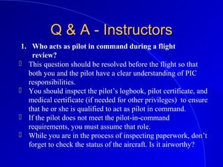 1. Who acts as pilot in command during a flight
review?
Q & A - InstructorsQ & A - Instructors
 This question should be resolved before the flight so that
both you and the pilot have a clear understanding of PIC
responsibilities.
 You should inspect the pilot’s logbook, pilot certificate, and
medical certificate (if needed for other privileges) to ensure
that he or she is qualified to act as pilot in command.
 If the pilot does not meet the pilot-in-command
requirements, you must assume that role.
 While you are in the process of inspecting paperwork, don’t
forget to check the status of the aircraft. Is it airworthy?
 
