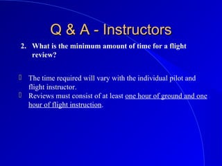 2. What is the minimum amount of time for a flight
review?
Q & A - InstructorsQ & A - Instructors
 The time required will vary with the individual pilot and
flight instructor.
 Reviews must consist of at least one hour of ground and one
hour of flight instruction.
 
