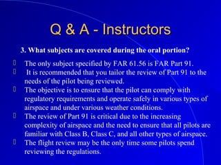 3. What subjects are covered during the oral portion?
Q & A - InstructorsQ & A - Instructors
 The only subject specified by FAR 61.56 is FAR Part 91.
 It is recommended that you tailor the review of Part 91 to the
needs of the pilot being reviewed.
 The objective is to ensure that the pilot can comply with
regulatory requirements and operate safely in various types of
airspace and under various weather conditions.
 The review of Part 91 is critical due to the increasing
complexity of airspace and the need to ensure that all pilots are
familiar with Class B, Class C, and all other types of airspace.
 The flight review may be the only time some pilots spend
reviewing the regulations.
 
