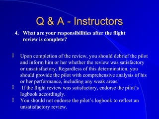 4. What are your responsibilities after the flight
review is complete?
Q & A - InstructorsQ & A - Instructors
 Upon completion of the review, you should debrief the pilot
and inform him or her whether the review was satisfactory
or unsatisfactory. Regardless of this determination, you
should provide the pilot with comprehensive analysis of his
or her performance, including any weak areas.
 If the flight review was satisfactory, endorse the pilot’s
logbook accordingly.
 You should not endorse the pilot’s logbook to reflect an
unsatisfactory review.
 