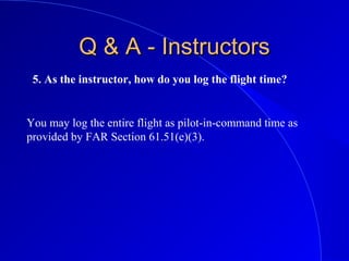 5. As the instructor, how do you log the flight time?
Q & A - InstructorsQ & A - Instructors
You may log the entire flight as pilot-in-command time as
provided by FAR Section 61.51(e)(3).
 