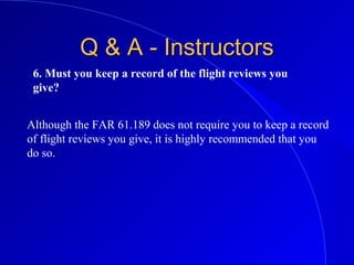 6. Must you keep a record of the flight reviews you
give?
Q & A - InstructorsQ & A - Instructors
Although the FAR 61.189 does not require you to keep a record
of flight reviews you give, it is highly recommended that you
do so.
 