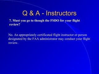7. Must you go to though the FSDO for your flight
review?
Q & A - InstructorsQ & A - Instructors
No. An appropriately certificated flight instructor or person
designated by the FAA administrator may conduct your flight
review.
 