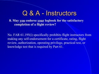 8. May you endorse your logbook for the satisfactory
completion of a flight review?
Q & A - InstructorsQ & A - Instructors
No. FAR 61.195(i) specifically prohibits flight instructors from
making any self-endorsement for a certificate, rating, flight
review, authorization, operating privilege, practical test, or
knowledge test that is required by Part 61.
 