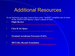 Additional ResourcesAdditional Resources
As an instructor you may want to have your “student” complete one or more
of the AOPA/ASF/Sporty’s Quiz’s ahead of time.
 Flight Review
http://www.aopa.org/asf/asfquiz/quizzes.cfm?SA=Quizzes&QuizId=Feature
 Class B Air Space
http://www.aopa.org/asf/asfquiz/quizzes.cfm?SA=Quizzes&QuizId=89
 Terminal Aerodrome Forecasts (TAFs)
http://www.aopa.org/asf/asfquiz/quizzes.cfm?SA=Quizzes&QuizId=79
 METARs: Beyond Translation
http://www.aopa.org/asf/asfquiz/quizzes.cfm?SA=Quizzes&QuizId=95
 