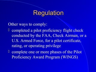 RegulationRegulation
Other ways to comply:
 completed a pilot proficiency flight check
conducted by the FAA, Check Airman, or a
U.S. Armed Force, for a pilot certificate,
rating, or operating privilege
 complete one or more phases of the Pilot
Proficiency Award Program (WINGS)
 