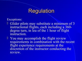 RegulationRegulation
Exceptions:
 Glider pilots may substitute a minimum of 3
instructional flights, each including a 360-
degree turn, in leu of the 1 hour of flight
instruction.
 You may accomplish the flight review
requirements in combination with the recent
flight experience requirements at the
discretion of the instructor conducting the
review.
 