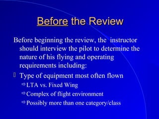 BeforeBefore the Reviewthe Review
Before beginning the review, the instructor
should interview the pilot to determine the
nature of his flying and operating
requirements including:
 Type of equipment most often flown
LTA vs. Fixed Wing
Complex of flight environment
Possibly more than one category/class
 