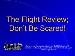 The Flight Review;The Flight Review;
Don’t Be Scared!Don’t Be Scared!
Based in part from a presentation by Todd Shellnutt, with
reference to the AOPA’s Air Safety Foundation’s Pilots Guide
to the Flight Review
 