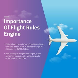 Flight rules consist of a set of conditions-based
rules that enable users to define mark-ups or
discounts for flight ticketing.
With the help of a Flight Rule Engine, travel
companies can customize various aspects
of the services they offer.
Importance
Of Flight Rules
Engine
 